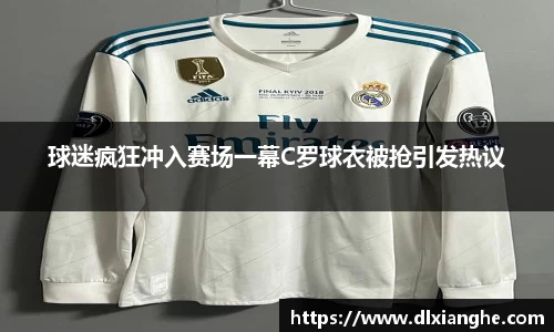 J9球迷疯狂冲入赛场一幕C罗球衣被抢引发热议